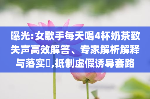 曝光:女歌手每天喝4杯奶茶致失聲高效解答、專家解析解釋與落實(shí)?,抵制虛假誘導(dǎo)套路