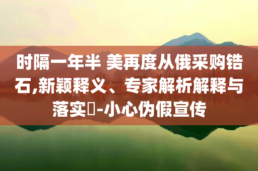 時隔一年半 美再度從俄采購鋯石,新穎釋義、專家解析解釋與落實?-小心偽假宣傳