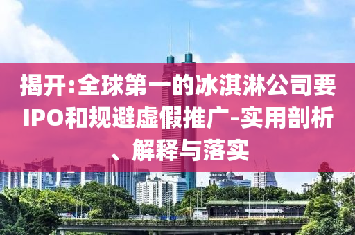 揭開:全球第一的冰淇淋公司要IPO和規(guī)避虛假推廣-實(shí)用剖析、解釋與落實(shí)