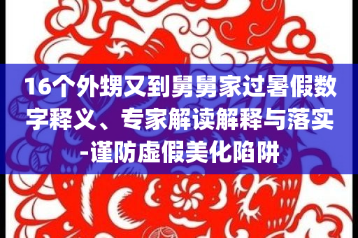 16個外甥又到舅舅家過暑假數(shù)字釋義、專家解讀解釋與落實-謹防虛假美化陷阱