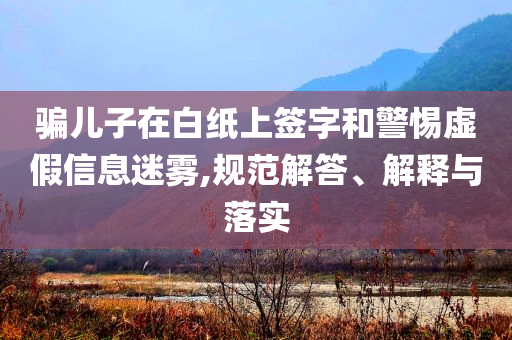 騙兒子在白紙上簽字和警惕虛假信息迷霧,規(guī)范解答、解釋與落實(shí)