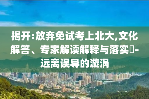 揭開:放棄免試考上北大,文化解答、專家解讀解釋與落實?-遠離誤導(dǎo)的漩渦