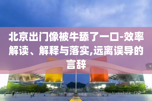 北京出門像被牛舔了一口-效率解讀、解釋與落實(shí),遠(yuǎn)離誤導(dǎo)的言辭