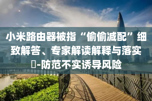 小米路由器被指“偷偷減配”細致解答、專家解讀解釋與落實?-防范不實誘導(dǎo)風(fēng)險