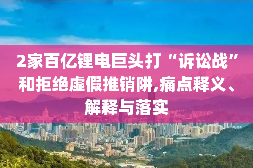 2家百億鋰電巨頭打“訴訟戰(zhàn)”和拒絕虛假推銷阱,痛點(diǎn)釋義、解釋與落實(shí)