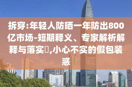 拆穿:年輕人防曬一年防出800億市場(chǎng)-短期釋義、專(zhuān)家解析解釋與落實(shí)?,小心不實(shí)的假包裝惑