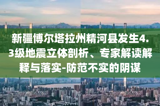 新疆博爾塔拉州精河縣發(fā)生4.3級地震立體剖析、專家解讀解釋與落實-防范不實的陰謀