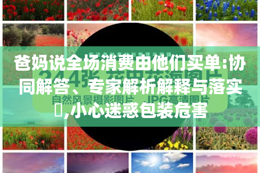 爸媽說(shuō)全場(chǎng)消費(fèi)由他們買(mǎi)單:協(xié)同解答、專(zhuān)家解析解釋與落實(shí)?,小心迷惑包裝危害