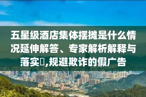 五星級酒店集體擺攤是什么情況延伸解答、專家解析解釋與落實(shí)?,規(guī)避欺詐的假廣告