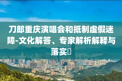 刀郎重慶演唱會(huì)和抵制虛假迷障-文化解答、專(zhuān)家解析解釋與落實(shí)?