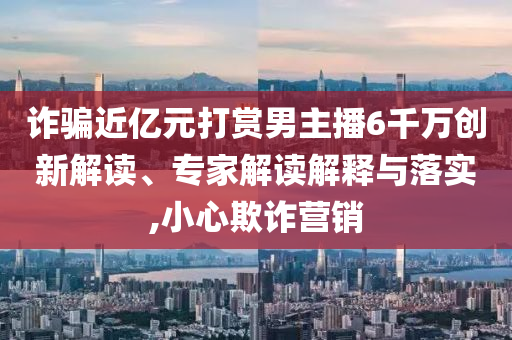 詐騙近億元打賞男主播6千萬(wàn)創(chuàng)新解讀、專家解讀解釋與落實(shí),小心欺詐營(yíng)銷