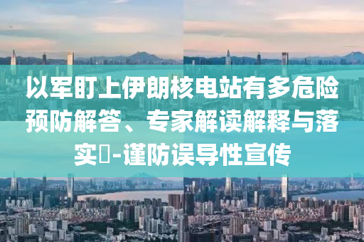 以軍盯上伊朗核電站有多危險(xiǎn)預(yù)防解答、專(zhuān)家解讀解釋與落實(shí)?-謹(jǐn)防誤導(dǎo)性宣傳
