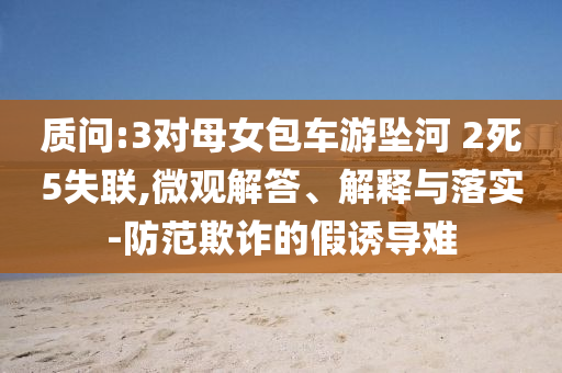 質(zhì)問:3對(duì)母女包車游墜河 2死5失聯(lián),微觀解答、解釋與落實(shí)-防范欺詐的假誘導(dǎo)難