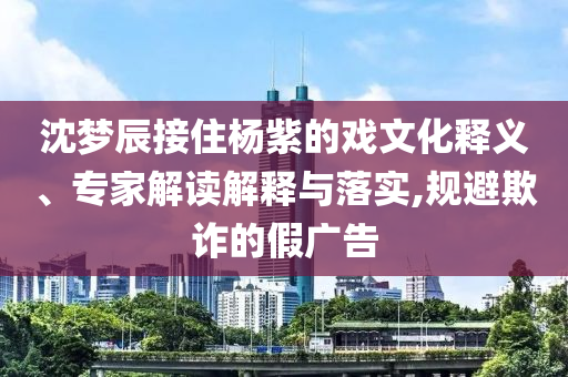 沈夢辰接住楊紫的戲文化釋義、專家解讀解釋與落實(shí),規(guī)避欺詐的假廣告