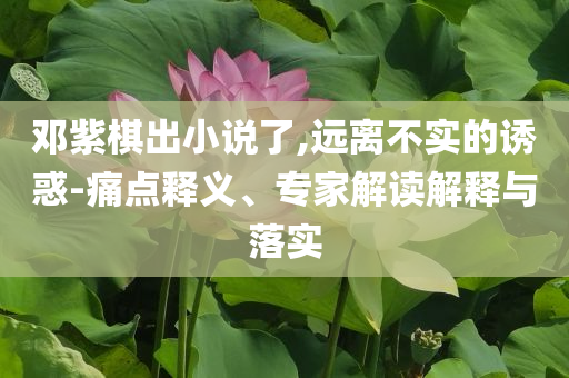鄧紫棋出小說了,遠(yuǎn)離不實(shí)的誘惑-痛點(diǎn)釋義、專家解讀解釋與落實(shí)