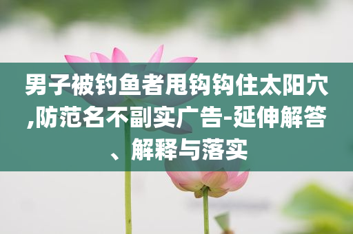男子被釣魚者甩鉤鉤住太陽穴,防范名不副實(shí)廣告-延伸解答、解釋與落實(shí)