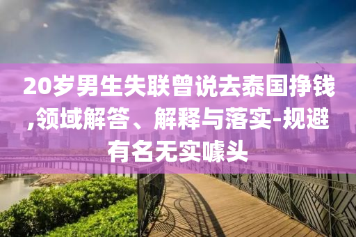 20歲男生失聯(lián)曾說去泰國掙錢,領(lǐng)域解答、解釋與落實(shí)-規(guī)避有名無實(shí)噱頭