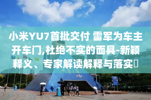 小米YU7首批交付 雷軍為車主開車門,杜絕不實的面具-新穎釋義、專家解讀解釋與落實?