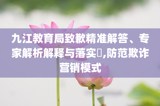 九江教育局致歉精準(zhǔn)解答、專家解析解釋與落實(shí)?,防范欺詐營(yíng)銷模式