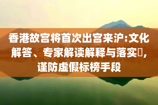 香港故宮將首次出宮來滬:文化解答、專家解讀解釋與落實?,謹防虛假標榜手段