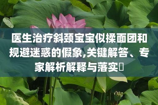 醫(yī)生治療斜頸寶寶似揉面團(tuán)和規(guī)避迷惑的假象,關(guān)鍵解答、專家解析解釋與落實(shí)?