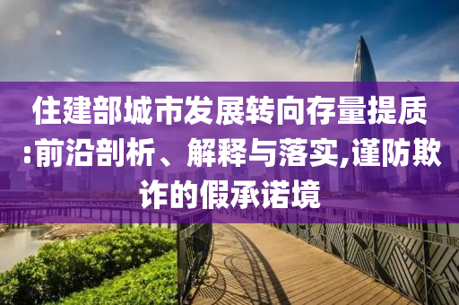 住建部城市發(fā)展轉向存量提質:前沿剖析、解釋與落實,謹防欺詐的假承諾境