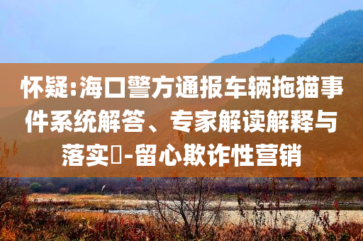 懷疑:?？诰酵▓?bào)車輛拖貓事件系統(tǒng)解答、專家解讀解釋與落實(shí)?-留心欺詐性營(yíng)銷