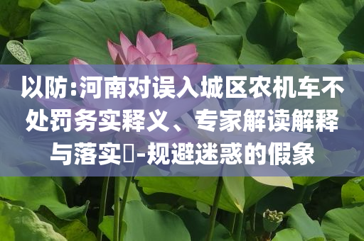 以防:河南對誤入城區(qū)農(nóng)機車不處罰務實釋義、專家解讀解釋與落實?-規(guī)避迷惑的假象