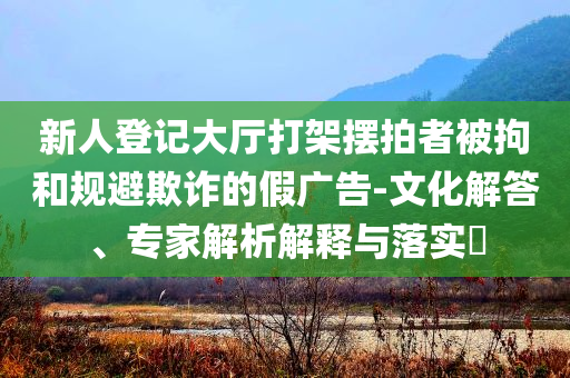 新人登記大廳打架擺拍者被拘和規(guī)避欺詐的假?gòu)V告-文化解答、專(zhuān)家解析解釋與落實(shí)?
