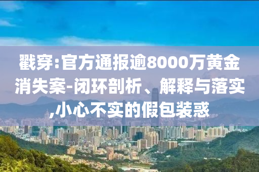 戳穿:官方通報(bào)逾8000萬黃金消失案-閉環(huán)剖析、解釋與落實(shí),小心不實(shí)的假包裝惑