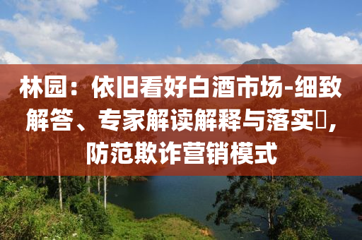 林園：依舊看好白酒市場-細(xì)致解答、專家解讀解釋與落實?,防范欺詐營銷模式