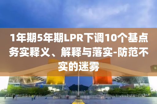 1年期5年期LPR下調(diào)10個(gè)基點(diǎn)務(wù)實(shí)釋義、解釋與落實(shí)-防范不實(shí)的迷霧