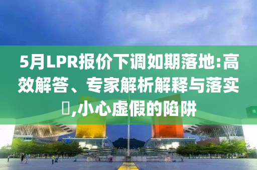 5月LPR報(bào)價(jià)下調(diào)如期落地:高效解答、專家解析解釋與落實(shí)?,小心虛假的陷阱