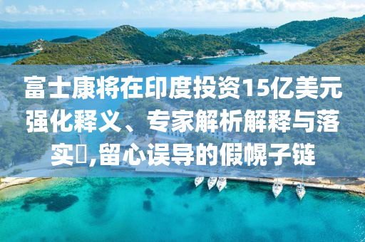 富士康將在印度投資15億美元強(qiáng)化釋義、專家解析解釋與落實(shí)?,留心誤導(dǎo)的假幌子鏈