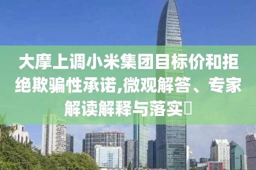 大摩上調(diào)小米集團(tuán)目標(biāo)價(jià)和拒絕欺騙性承諾,微觀解答、專(zhuān)家解讀解釋與落實(shí)?