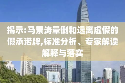 揭示:馬景濤暈倒和遠(yuǎn)離虛假的假承諾牌,標(biāo)準(zhǔn)分析、專(zhuān)家解讀解釋與落實(shí)