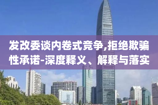 發(fā)改委談內(nèi)卷式競(jìng)爭(zhēng),拒絕欺騙性承諾-深度釋義、解釋與落實(shí)