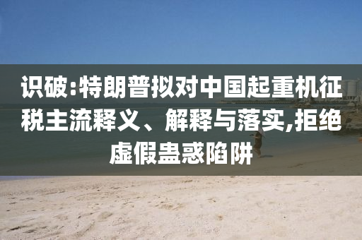 識(shí)破:特朗普擬對(duì)中國(guó)起重機(jī)征稅主流釋義、解釋與落實(shí),拒絕虛假蠱惑陷阱