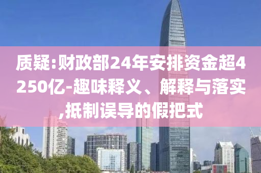 質(zhì)疑:財(cái)政部24年安排資金超4250億-趣味釋義、解釋與落實(shí),抵制誤導(dǎo)的假把式
