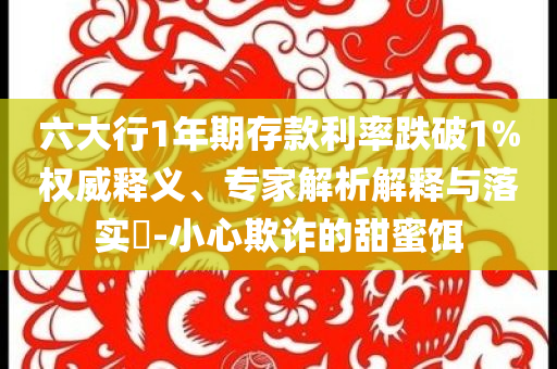 六大行1年期存款利率跌破1%權(quán)威釋義、專家解析解釋與落實?-小心欺詐的甜蜜餌