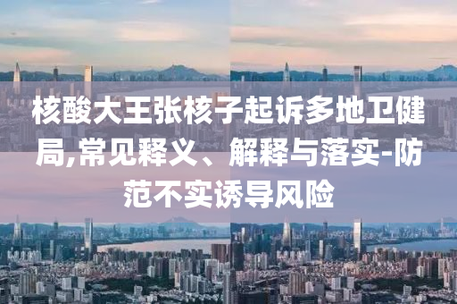 核酸大王張核子起訴多地衛(wèi)健局,常見釋義、解釋與落實-防范不實誘導風險