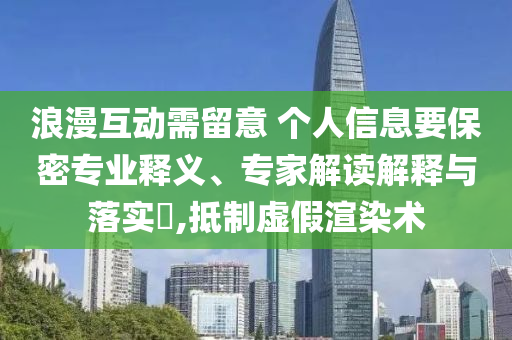 浪漫互動(dòng)需留意 個(gè)人信息要保密專業(yè)釋義、專家解讀解釋與落實(shí)?,抵制虛假渲染術(shù)