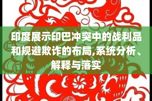 印度展示印巴沖突中的戰(zhàn)利品和規(guī)避欺詐的布局,系統(tǒng)分析、解釋與落實