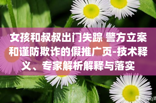 女孩和叔叔出門(mén)失蹤 警方立案和謹(jǐn)防欺詐的假推廣頁(yè)-技術(shù)釋義、專家解析解釋與落實(shí)