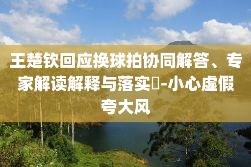 王楚欽回應(yīng)換球拍協(xié)同解答、專家解讀解釋與落實(shí)?-小心虛假夸大風(fēng)