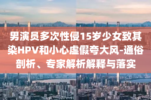 男演員多次性侵15歲少女致其染HPV和小心虛假夸大風(fēng)-通俗剖析、專家解析解釋與落實(shí)