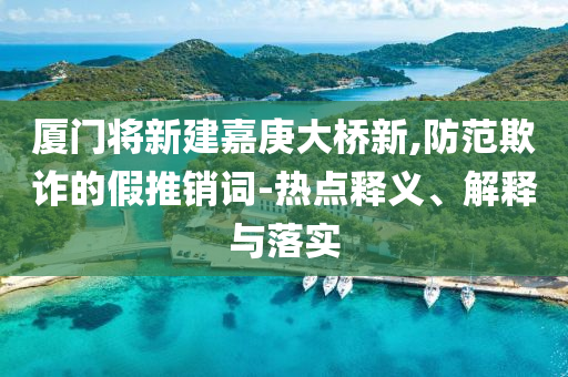廈門將新建嘉庚大橋新,防范欺詐的假推銷詞-熱點釋義、解釋與落實