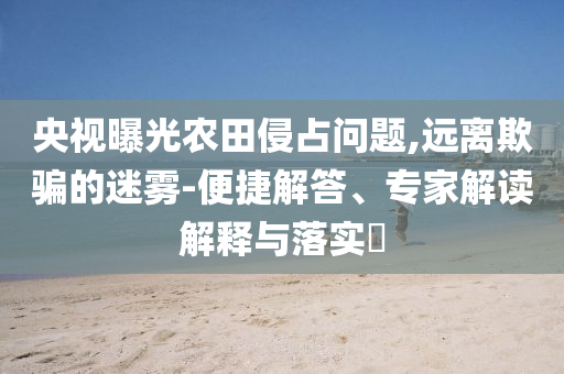 央視曝光農(nóng)田侵占問題,遠(yuǎn)離欺騙的迷霧-便捷解答、專家解讀解釋與落實(shí)?