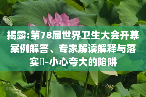 揭露:第78屆世界衛(wèi)生大會開幕案例解答、專家解讀解釋與落實?-小心夸大的陷阱