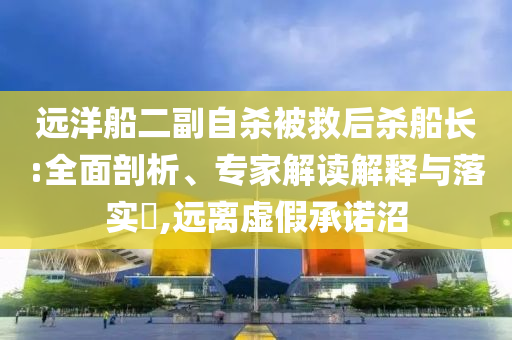 遠洋船二副自殺被救后殺船長:全面剖析、專家解讀解釋與落實?,遠離虛假承諾沼